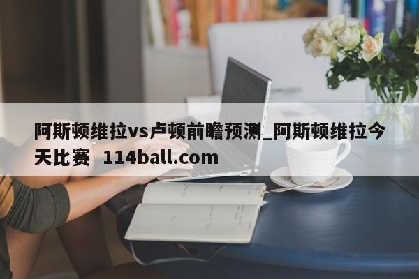 阿斯顿维拉vs卢顿前瞻预测_阿斯顿维拉今天比赛  114ball.com