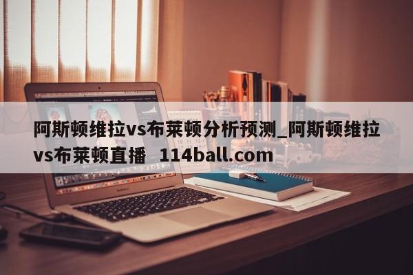 阿斯顿维拉vs布莱顿分析预测_阿斯顿维拉vs布莱顿直播  114ball.com