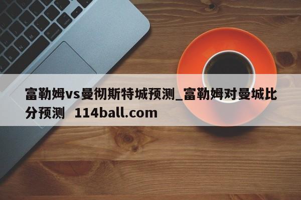 富勒姆vs曼彻斯特城预测_富勒姆对曼城比分预测  114ball.com