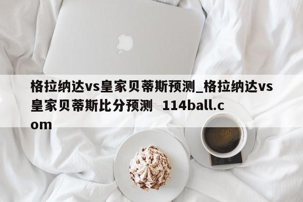 格拉纳达vs皇家贝蒂斯预测_格拉纳达vs皇家贝蒂斯比分预测  114ball.com