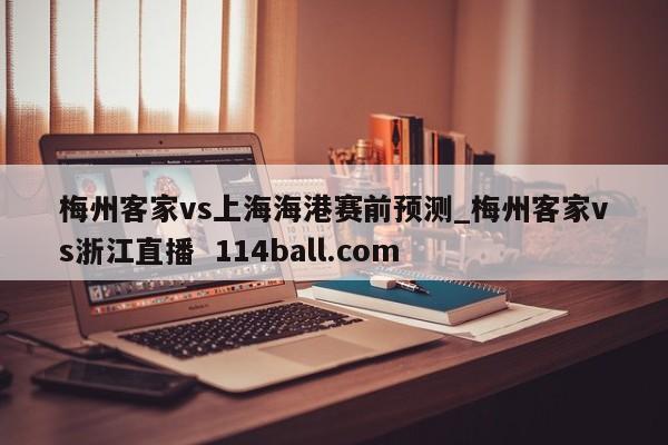 梅州客家vs上海海港赛前预测_梅州客家vs浙江直播  114ball.com