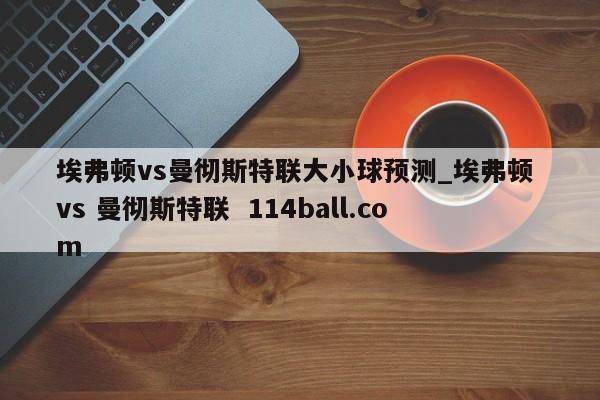 埃弗顿vs曼彻斯特联大小球预测_埃弗顿 vs 曼彻斯特联  114ball.com