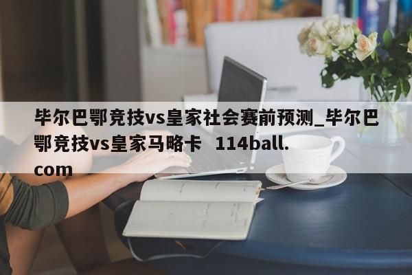 毕尔巴鄂竞技vs皇家社会赛前预测_毕尔巴鄂竞技vs皇家马略卡  114ball.com