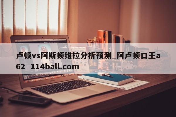 卢顿vs阿斯顿维拉分析预测_阿卢顿口王a62  114ball.com