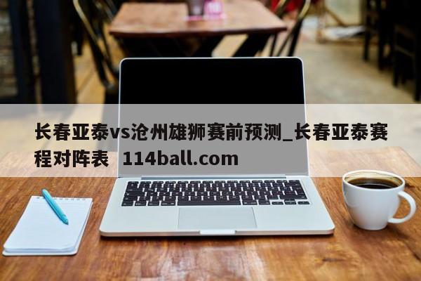 长春亚泰vs沧州雄狮赛前预测_长春亚泰赛程对阵表  114ball.com