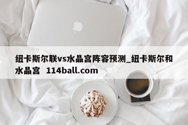 纽卡斯尔联vs水晶宫阵容预测_纽卡斯尔和水晶宫  114ball.com