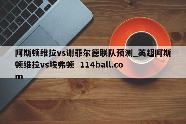 阿斯顿维拉vs谢菲尔德联队预测_英超阿斯顿维拉vs埃弗顿  114ball.com