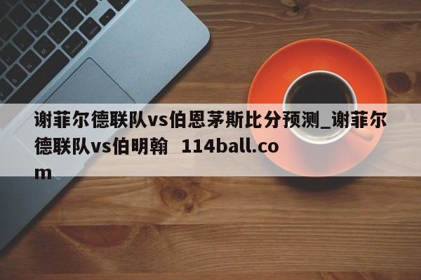 谢菲尔德联队vs伯恩茅斯比分预测_谢菲尔德联队vs伯明翰  114ball.com