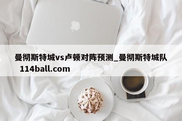 曼彻斯特城vs卢顿对阵预测_曼彻斯特城队  114ball.com