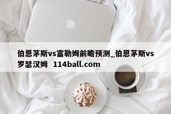 伯恩茅斯vs富勒姆前瞻预测_伯恩茅斯vs罗瑟汉姆  114ball.com