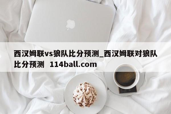 西汉姆联vs狼队比分预测_西汉姆联对狼队比分预测  114ball.com