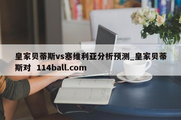 皇家贝蒂斯vs塞维利亚分析预测_皇家贝蒂斯对  114ball.com