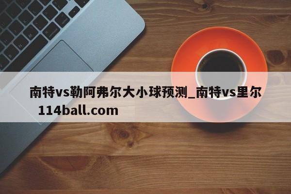 南特vs勒阿弗尔大小球预测_南特vs里尔  114ball.com