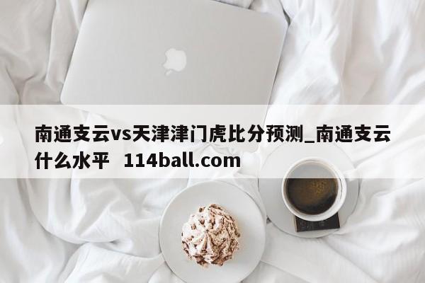 南通支云vs天津津门虎比分预测_南通支云什么水平  114ball.com