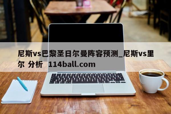 尼斯vs巴黎圣日尔曼阵容预测_尼斯vs里尔 分析  114ball.com
