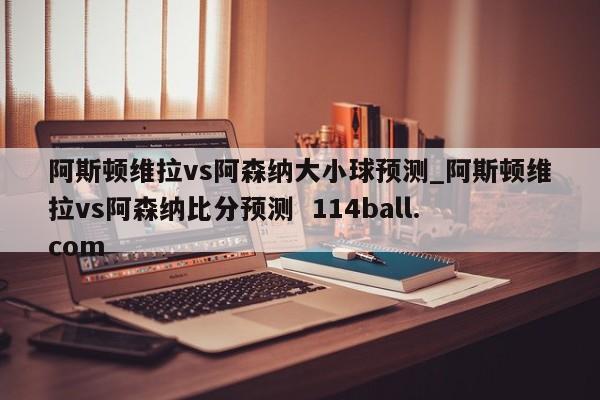 阿斯顿维拉vs阿森纳大小球预测_阿斯顿维拉vs阿森纳比分预测  114ball.com
