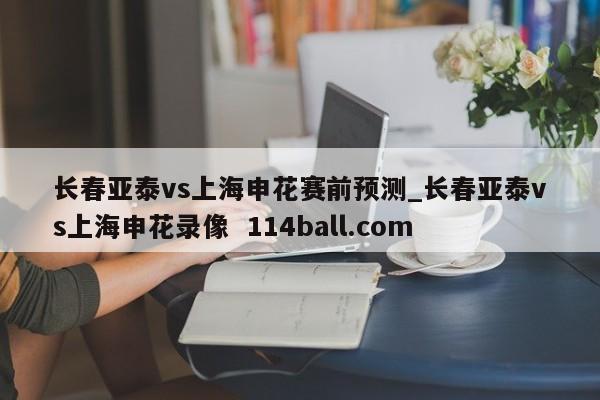 长春亚泰vs上海申花赛前预测_长春亚泰vs上海申花录像  114ball.com