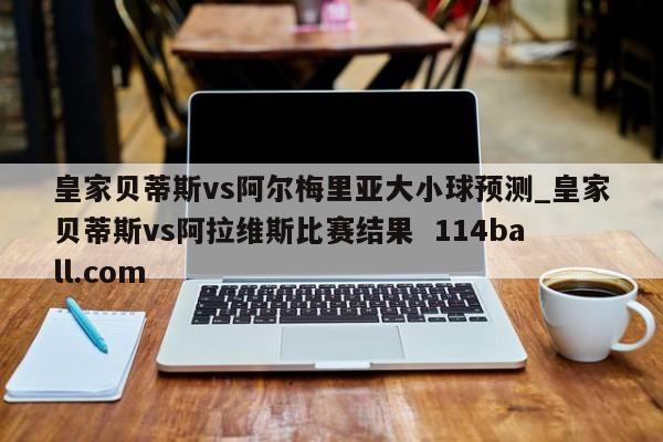 皇家贝蒂斯vs阿尔梅里亚大小球预测_皇家贝蒂斯vs阿拉维斯比赛结果  114ball.com