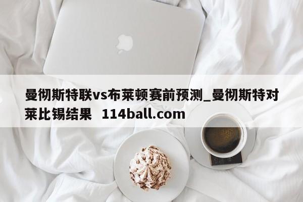 曼彻斯特联vs布莱顿赛前预测_曼彻斯特对莱比锡结果  114ball.com