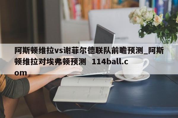 阿斯顿维拉vs谢菲尔德联队前瞻预测_阿斯顿维拉对埃弗顿预测  114ball.com
