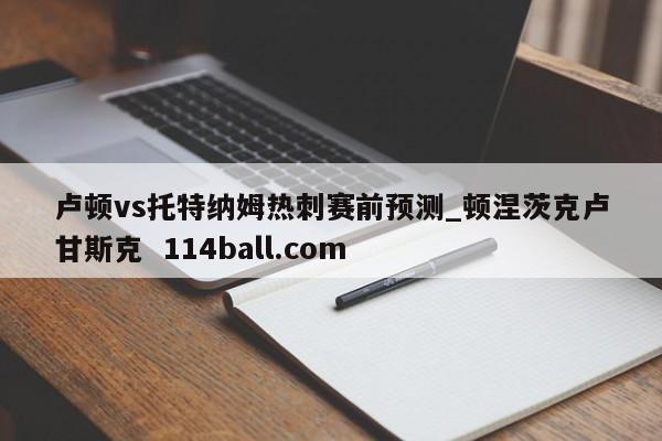 卢顿vs托特纳姆热刺赛前预测_顿涅茨克卢甘斯克  114ball.com