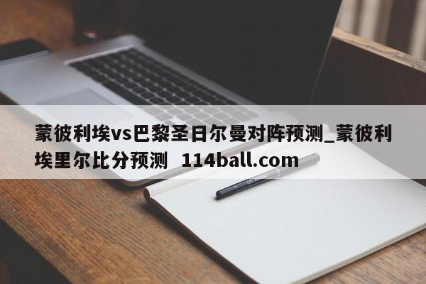 蒙彼利埃vs巴黎圣日尔曼对阵预测_蒙彼利埃里尔比分预测  114ball.com