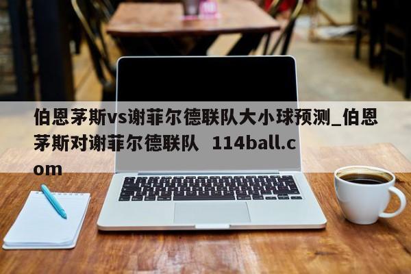伯恩茅斯vs谢菲尔德联队大小球预测_伯恩茅斯对谢菲尔德联队  114ball.com