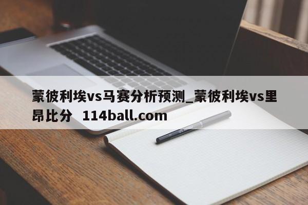 蒙彼利埃vs马赛分析预测_蒙彼利埃vs里昂比分  114ball.com