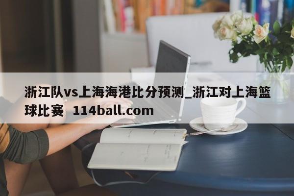 浙江队vs上海海港比分预测_浙江对上海篮球比赛  114ball.com