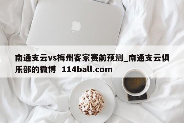 南通支云vs梅州客家赛前预测_南通支云俱乐部的微博  114ball.com