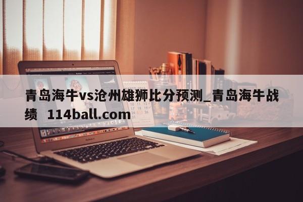 青岛海牛vs沧州雄狮比分预测_青岛海牛战绩  114ball.com